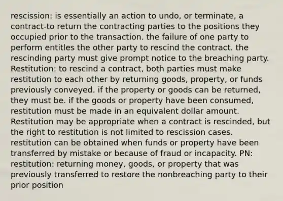 rescission: is essentially an action to undo, or terminate, a contract-to return the contracting parties to the positions they occupied prior to the transaction. the failure of one party to perform entitles the other party to rescind the contract. the rescinding party must give prompt notice to the breaching party. Restitution: to rescind a contract, both parties must make restitution to each other by returning goods, property, or funds previously conveyed. if the property or goods can be returned, they must be. if the goods or property have been consumed, restitution must be made in an equivalent dollar amount. Restitution may be appropriate when a contract is rescinded, but the right to restitution is not limited to rescission cases. restitution can be obtained when funds or property have been transferred by mistake or because of fraud or incapacity. PN: restitution: returning money, goods, or property that was previously transferred to restore the nonbreaching party to their prior position