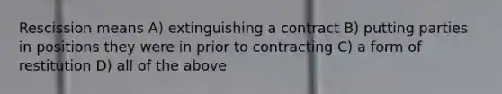 Rescission means A) extinguishing a contract B) putting parties in positions they were in prior to contracting C) a form of restitution D) all of the above