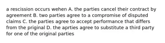 a rescission occurs wehen A. the parties cancel their contract by agreement B. two parties agree to a compromise of disputed claims C. the parties agree to accept performance that differs from the priginal D. the aprties agree to substitute a third party for one of the original parties