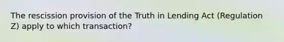 The rescission provision of the Truth in Lending Act (Regulation Z) apply to which transaction?