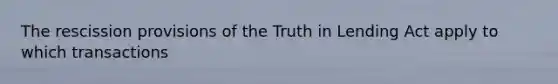 The rescission provisions of the Truth in Lending Act apply to which transactions