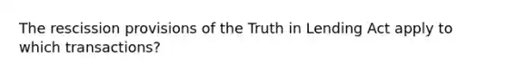 The rescission provisions of the Truth in Lending Act apply to which transactions?