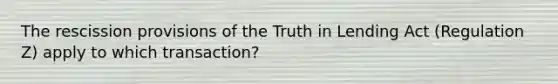 The rescission provisions of the Truth in Lending Act (Regulation Z) apply to which transaction?