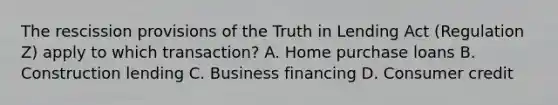 The rescission provisions of the Truth in Lending Act (Regulation Z) apply to which transaction? A. Home purchase loans B. Construction lending C. Business financing D. Consumer credit