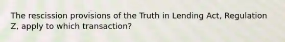 The rescission provisions of the Truth in Lending Act, Regulation Z, apply to which transaction?