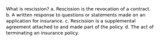 What is rescission? a. Rescission is the revocation of a contract. b. A written response to questions or statements made on an application for insurance. c. Rescission is a supplemental agreement attached to and made part of the policy. d. The act of terminating an insurance policy.