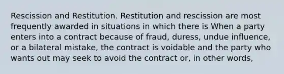 Rescission and Restitution. Restitution and rescission are most frequently awarded in situations in which there is When a party enters into a contract because of fraud, duress, undue influence, or a bilateral mistake, the contract is voidable and the party who wants out may seek to avoid the contract or, in other words,