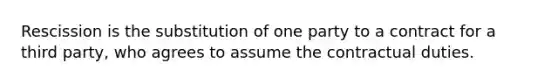 Rescission is the substitution of one party to a contract for a third party, who agrees to assume the contractual duties.