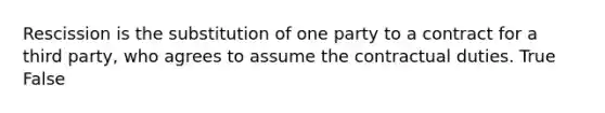 Rescission is the substitution of one party to a contract for a third party, who agrees to assume the contractual duties. True False