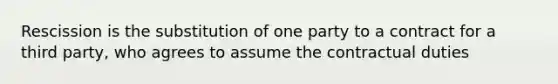 Rescission is the substitution of one party to a contract for a third party, who agrees to assume the contractual duties