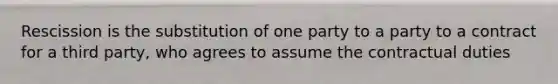 Rescission is the substitution of one party to a party to a contract for a third party, who agrees to assume the contractual duties