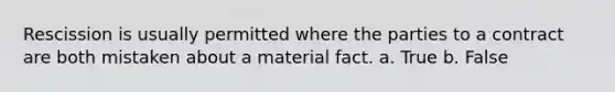 Rescission is usually permitted where the parties to a contract are both mistaken about a material fact. a. True b. False