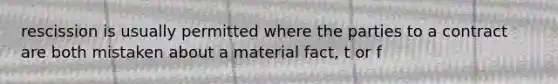 rescission is usually permitted where the parties to a contract are both mistaken about a material fact, t or f