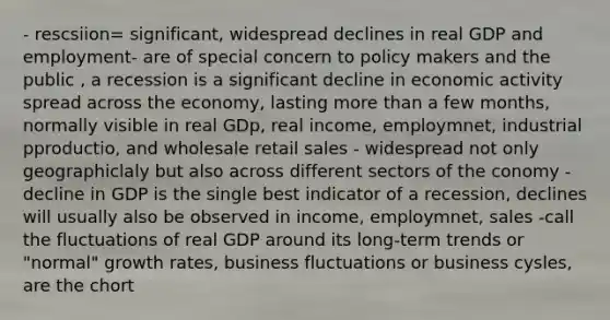 - rescsiion= significant, widespread declines in real GDP and employment- are of special concern to policy makers and the public , a recession is a significant decline in economic activity spread across the economy, lasting more than a few months, normally visible in real GDp, real income, employmnet, industrial pproductio, and wholesale retail sales - widespread not only geographiclaly but also across different sectors of the conomy - decline in GDP is the single best indicator of a recession, declines will usually also be observed in income, employmnet, sales -call the fluctuations of real GDP around its long-term trends or "normal" growth rates, business fluctuations or business cysles, are the chort