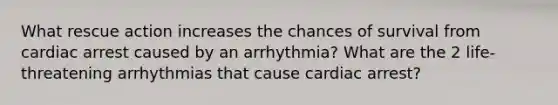 What rescue action increases the chances of survival from cardiac arrest caused by an arrhythmia? What are the 2 life-threatening arrhythmias that cause cardiac arrest?