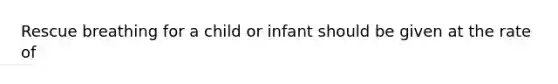 Rescue breathing for a child or infant should be given at the rate of