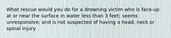 What rescue would you do for a drowning victim who is face-up at or near the surface in water less than 3 feet; seems unresponsive; and is not suspected of having a head, neck or spinal injury