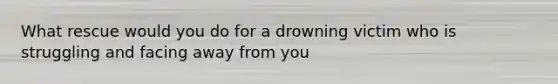 What rescue would you do for a drowning victim who is struggling and facing away from you