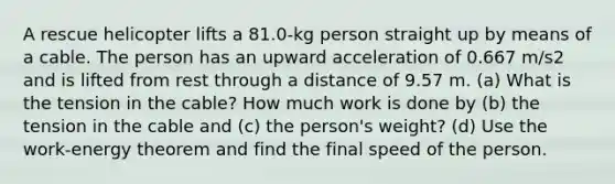 A rescue helicopter lifts a 81.0-kg person straight up by means of a cable. The person has an upward acceleration of 0.667 m/s2 and is lifted from rest through a distance of 9.57 m. (a) What is the tension in the cable? How much work is done by (b) the tension in the cable and (c) the person's weight? (d) Use the work-energy theorem and find the final speed of the person.