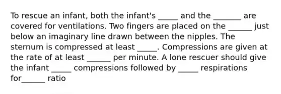 To rescue an infant, both the infant's _____ and the _______ are covered for ventilations. Two fingers are placed on the ______ just below an imaginary line drawn between the nipples. The sternum is compressed at least _____. Compressions are given at the rate of at least ______ per minute. A lone rescuer should give the infant _____ compressions followed by _____ respirations for______ ratio