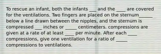 To rescue an infant, both the infants ___ and the ____ are covered for the ventilations. Two fingers are placed on the sternum______ below a line drawn between the nipples, and the sternum is compressed ___ inches or _____ centimeters. compressions are given at a rate of at least ____ per minute. After each ____ compressions, give one ventilation for a ratio of _____ compressions to ventilations.