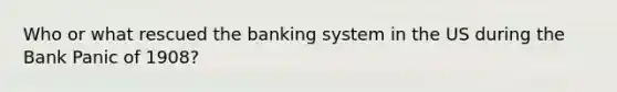 Who or what rescued the banking system in the US during the Bank Panic of 1908?