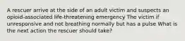 A rescuer arrive at the side of an adult victim and suspects an opioid-associated life-threatening emergency The victim if unresponsive and not breathing normally but has a pulse What is the next action the rescuer should take?