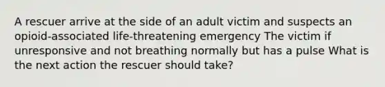 A rescuer arrive at the side of an adult victim and suspects an opioid-associated life-threatening emergency The victim if unresponsive and not breathing normally but has a pulse What is the next action the rescuer should take?