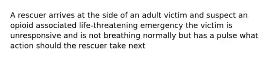 A rescuer arrives at the side of an adult victim and suspect an opioid associated life-threatening emergency the victim is unresponsive and is not breathing normally but has a pulse what action should the rescuer take next