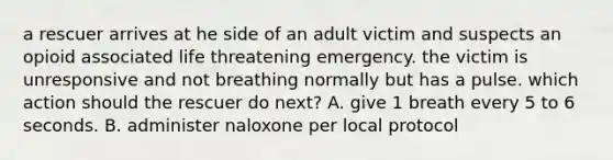 a rescuer arrives at he side of an adult victim and suspects an opioid associated life threatening emergency. the victim is unresponsive and not breathing normally but has a pulse. which action should the rescuer do next? A. give 1 breath every 5 to 6 seconds. B. administer naloxone per local protocol