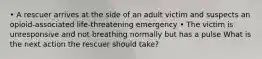 • A rescuer arrives at the side of an adult victim and suspects an opioid-associated life-threatening emergency • The victim is unresponsive and not breathing normally but has a pulse What is the next action the rescuer should take?