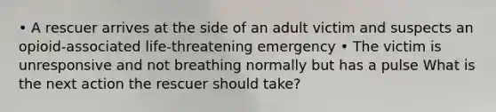 • A rescuer arrives at the side of an adult victim and suspects an opioid-associated life-threatening emergency • The victim is unresponsive and not breathing normally but has a pulse What is the next action the rescuer should take?