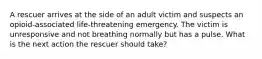 A rescuer arrives at the side of an adult victim and suspects an opioid-associated life-threatening emergency. The victim is unresponsive and not breathing normally but has a pulse. What is the next action the rescuer should take?