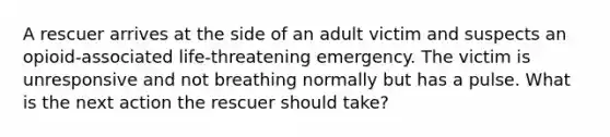 A rescuer arrives at the side of an adult victim and suspects an opioid-associated life-threatening emergency. The victim is unresponsive and not breathing normally but has a pulse. What is the next action the rescuer should take?