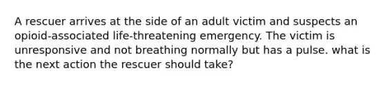 A rescuer arrives at the side of an adult victim and suspects an opioid-associated life-threatening emergency. The victim is unresponsive and not breathing normally but has a pulse. what is the next action the rescuer should take?