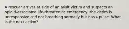 A rescuer arrives at side of an adult victim and suspects an opioid-associated life-threatening emergency, the victim is unresponsive and not breathing normally but has a pulse. What is the next action?