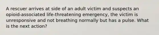 A rescuer arrives at side of an adult victim and suspects an opioid-associated life-threatening emergency, the victim is unresponsive and not breathing normally but has a pulse. What is the next action?