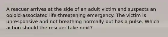 A rescuer arrives at the side of an adult victim and suspects an opioid-associated life-threatening emergency. The victim is unresponsive and not breathing normally but has a pulse. Which action should the rescuer take next?