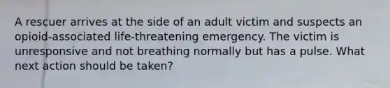 A rescuer arrives at the side of an adult victim and suspects an opioid-associated life-threatening emergency. The victim is unresponsive and not breathing normally but has a pulse. What next action should be taken?