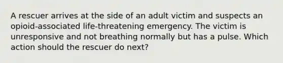 A rescuer arrives at the side of an adult victim and suspects an opioid-associated life-threatening emergency. The victim is unresponsive and not breathing normally but has a pulse. Which action should the rescuer do next?