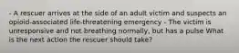 - A rescuer arrives at the side of an adult victim and suspects an opioid-associated life-threatening emergency - The victim is unresponsive and not breathing normally, but has a pulse What is the next action the rescuer should take?