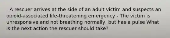 - A rescuer arrives at the side of an adult victim and suspects an opioid-associated life-threatening emergency - The victim is unresponsive and not breathing normally, but has a pulse What is the next action the rescuer should take?