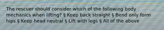 The rescuer should consider which of the following body mechanics when lifting? § Keep back straight § Bend only form hips § Keep head neutral § Lift with legs § All of the above