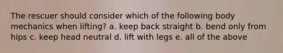 The rescuer should consider which of the following body mechanics when lifting? a. keep back straight b. bend only from hips c. keep head neutral d. lift with legs e. all of the above