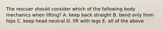 The rescuer should consider which of the following body mechanics when lifting? A. keep back straight B. bend only from hips C. keep head neutral D. lift with legs E. all of the above