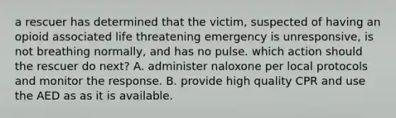 a rescuer has determined that the victim, suspected of having an opioid associated life threatening emergency is unresponsive, is not breathing normally, and has no pulse. which action should the rescuer do next? A. administer naloxone per local protocols and monitor the response. B. provide high quality CPR and use the AED as as it is available.