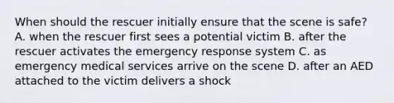 When should the rescuer initially ensure that the scene is safe? A. when the rescuer first sees a potential victim B. after the rescuer activates the emergency response system C. as emergency medical services arrive on the scene D. after an AED attached to the victim delivers a shock