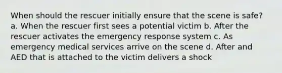 When should the rescuer initially ensure that the scene is safe? a. When the rescuer first sees a potential victim b. After the rescuer activates the emergency response system c. As emergency medical services arrive on the scene d. After and AED that is attached to the victim delivers a shock