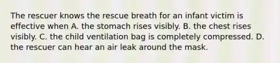 The rescuer knows the rescue breath for an infant victim is effective when A. the stomach rises visibly. B. the chest rises visibly. C. the child ventilation bag is completely compressed. D. the rescuer can hear an air leak around the mask.