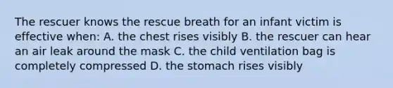 The rescuer knows the rescue breath for an infant victim is effective when: A. the chest rises visibly B. the rescuer can hear an air leak around the mask C. the child ventilation bag is completely compressed D. the stomach rises visibly